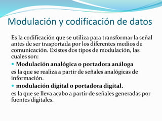Modulación y codificación de datos
Es la codificación que se utiliza para transformar la señal
antes de ser trasportada por los diferentes medios de
comunicación. Existes dos tipos de modulación, las
cuales son:
 Modulación analógica o portadora análoga
es la que se realiza a partir de señales analógicas de
información.
 modulación digital o portadora digital.
es la que se lleva acabo a partir de señales generadas por
fuentes digitales.
 