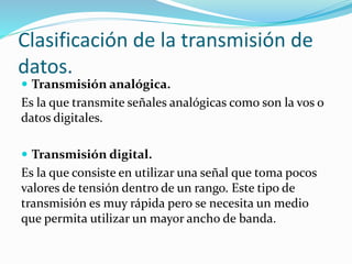  Transmisión analógica.
Es la que transmite señales analógicas como son la vos o
datos digitales.
 Transmisión digital.
Es la que consiste en utilizar una señal que toma pocos
valores de tensión dentro de un rango. Este tipo de
transmisión es muy rápida pero se necesita un medio
que permita utilizar un mayor ancho de banda.
Clasificación de la transmisión de
datos.
 