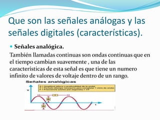 Que son las señales análogas y las
señales digitales (características).
 Señales analógica.
También llamadas continuas son ondas continuas que en
el tiempo cambian suavemente , una de las
características de esta señal es que tiene un numero
infinito de valores de voltaje dentro de un rango.
 