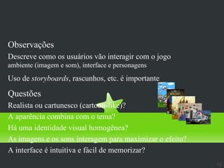 Aparência
Observações
Descreve como os usuários vão interagir com o jogo
ambiente (imagem e som), interface e personagens
Uso de storyboards, rascunhos, etc. é importante

Questões
Realista ou cartunesco (cartoon-like)?
A aparência combina com o tema?
Há uma identidade visual homogênea?
As imagens e os sons interagem para maximizar o efeito?
A interface é intuitiva e fácil de memorizar?
                                                          12
 