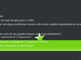 Multi-jogadores
ões
 um jogo da água para o vinho
ar em alguns problemas técnicos não muito simples dependendo da escal


 ter mais de um jogador/usuario neste jogo/plataforma?
É imprescidível? É dispensável?
 nteragir os jogadores? Tem de ser via rede?
cala a demanda de atualização?



                                                                  13
 