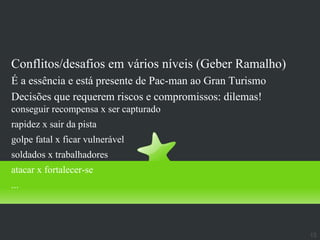 Dica
Conflitos/desafios em vários níveis (Geber Ramalho)
É a essência e está presente de Pac-man ao Gran Turismo
Decisões que requerem riscos e compromissos: dilemas!
conseguir recompensa x ser capturado
rapidez x sair da pista
golpe fatal x ficar vulnerável
soldados x trabalhadores
atacar x fortalecer-se
...




                                                          15
 