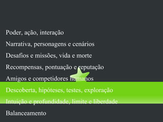 mecanismos que asseguram usa/joga
Poder, ação, interação
Narrativa, personagens e cenários
Desafios e missões, vida e morte
Recompensas, pontuação e reputação
Amigos e competidores humanos
Descoberta, hipóteses, testes, exploração
Intuição e profundidade, limite e liberdade
Balanceamento
 