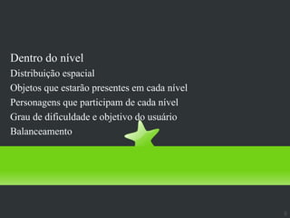 Design de Níveis
Dentro do nível
Distribuição espacial
Objetos que estarão presentes em cada nível
Personagens que participam de cada nível
Grau de dificuldade e objetivo do usuário
Balanceamento




                                              9
 