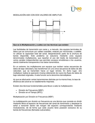 MODULACIÓN ASK CON DOS VALORES DE AMPLITUD:
Que es la Multiplexación y cuáles son las técnicas que existen
Las facilidades de transmisión son caras y, a menudo, dos equipos terminales de
datos que se comunican por cables coaxiales, enlaces por microondas, o satélite,
no utilizan la capacidad total del canal, desperdiciando parte de la anchura de
banda disponible. Este problema se soluciona mediante unos equipos
denominados multiplexores, que reparten el uso del medio de transmisión en
varios canales independientes que permiten accesos simultáneos a los usuarios,
siendo totalmente transparente a los datos transmitidos.
En un extremo, los multiplexores son equipos que reciben varias secuencias de
datos de baja velocidad y las transforman en una única secuencia de datos de alta
velocidad, que se transmiten hacia un lugar remoto. En dicho lugar, otro
multiplexor realiza la operación inversa obteniendo de nuevo los flujos de datos de
baja velocidad originales. A esta función se la denomina demultiplexar.
do que se efectuarán varias transmisiones distintas por la misma línea, la tasa de
eficiencia del canal se ve notablemente mejorada.
Existen dos técnicas fundamentales para llevar a cabo la multiplexación:
 División de Frecuencia (MDF)
 División en el Tiempo (MTC)
Multiplexación por División en Frecuencia (MDF)
La multiplexación por división en frecuencia es una técnica que consiste en dividir
mediante filtros el espectro de frecuencias del canal de transmisión y desplazar la
señal a transmitir dentro del margen del espectro correspondiente mediante
modulaciones, de tal forma que cada usuario tiene posesión exclusiva de su
banda de frecuencias (llamadas subcanales).
 