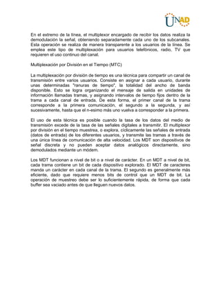 En el extremo de la línea, el multiplexor encargado de recibir los datos realiza la
demodulación la señal, obteniendo separadamente cada uno de los subcanales.
Esta operación se realiza de manera transparente a los usuarios de la línea. Se
emplea este tipo de multiplexación para usuarios telefónicos, radio, TV que
requieren el uso continuo del canal.
Multiplexación por División en el Tiempo (MTC)
La multiplexación por división de tiempo es una técnica para compartir un canal de
transmisión entre varios usuarios. Consiste en asignar a cada usuario, durante
unas determinadas "ranuras de tiempo", la totalidad del ancho de banda
disponible. Esto se logra organizando el mensaje de salida en unidades de
información llamadas tramas, y asignando intervalos de tiempo fijos dentro de la
trama a cada canal de entrada. De esta forma, el primer canal de la trama
corresponde a la primera comunicación, el segundo a la segunda, y así
sucesivamente, hasta que el n-esimo más uno vuelva a corresponder a la primera.
El uso de esta técnica es posible cuando la tasa de los datos del medio de
transmisión excede de la tasa de las señales digitales a transmitir. El multiplexor
por división en el tiempo muestrea, o explora, cíclicamente las señales de entrada
(datos de entrada) de los diferentes usuarios, y transmite las tramas a través de
una única línea de comunicación de alta velocidad. Los MDT son dispositivos de
señal discreta y no pueden aceptar datos analógicos directamente, sino
demodulados mediante un módem.
Los MDT funcionan a nivel de bit o a nivel de carácter. En un MDT a nivel de bit,
cada trama contiene un bit de cada dispositivo explorado. El MDT de caracteres
manda un carácter en cada canal de la trama. El segundo es generalmente más
eficiente, dado que requiere menos bits de control que un MDT de bit. La
operación de muestreo debe ser lo suficientemente rápida, de forma que cada
buffer sea vaciado antes de que lleguen nuevos datos.
 