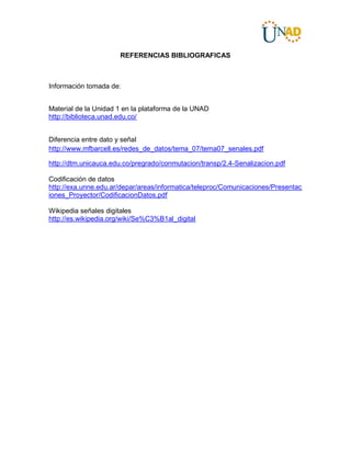 REFERENCIAS BIBLIOGRAFICAS
Información tomada de:
Material de la Unidad 1 en la plataforma de la UNAD
http://biblioteca.unad.edu.co/
Diferencia entre dato y señal
http://www.mfbarcell.es/redes_de_datos/tema_07/tema07_senales.pdf
http://dtm.unicauca.edu.co/pregrado/conmutacion/transp/2.4-Senalizacion.pdf
Codificación de datos
http://exa.unne.edu.ar/depar/areas/informatica/teleproc/Comunicaciones/Presentac
iones_Proyector/CodificacionDatos.pdf
Wikipedia señales digitales
http://es.wikipedia.org/wiki/Se%C3%B1al_digital
 