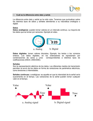  Cuál es la diferencia entre dato y señal.
La diferencia entre dato y señal ya ha sido vista. Tenemos que puntualizar sobre
los distintos tipos de datos y señales atendiendo a su naturaleza analógica o
digital.
Datos
Datos analógicos: pueden tomar valores en un intervalo continuo. La mayoría de
los datos que se toman por sensores. Ejemplo el video.
Datos digitales: toman valores discretos, Ejemplo: los textos o los números
enteros. Los datos digitales, en los ordenadores se representan por
combinaciones de ceros y unos correspondientes a distintos tipos de
codificaciones (ASCII, UNICODE).
Señales
Son la representación eléctrica de los datos. Los diferentes medios de transmisión
permiten el envío de los datos en forma de variaciones de parámetros eléctricos,
como tensiones o intensidades.
Señales continuas o analógicas: es aquella en que la intensidad de la señal varía
suavemente en el tiempo. Las variaciones de la señal pueden tomar cualquier
valor en el tiempo.
 