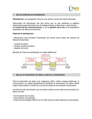 Que se entiende por señalización
Señalización: la propagación física de una señal a través del medio adecuado.
Intercambio de información (de otra forma que no sea mediante la palabra)
relacionada específicamente con el establecimiento, la liberación y otras formas
de control de las comunicaciones, y con la gestión de la red, en la explotación
automática de telecomunicaciones
Papel de la señalización:
• Mecanismo para transferir información de control entre nodos del sistema de
telecomunicaciones:
– Control de tráfico
– Acceso a bases de datos
– Gestión de la red
Ejemplo de Tipos de señalización en redes telefónicas:
 Que es la transmisión de datos y cuál es su clasificación
Para la transmisión de datos (voz, imágenes, datos, video) a largas distancias, la
comunicación se realiza generalmente mediante la transmisión de datos desde
origen hasta destino a través de una red de nodos de conmutación intermedios.
Las técnicas de conmutación que se suelen utilizar en las redes de transmisión de
datos son dos:
• Conmutación de circuitos.
• Conmutación de paquetes.
• Estas dos tecnologías difieren en el modo que los nodos realizan la conmutación.
 