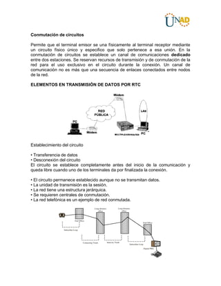 Conmutación de circuitos
Permite que el terminal emisor se una físicamente al terminal receptor mediante
un circuito físico único y especifico que solo pertenece a esa unión. En la
conmutación de circuitos se establece un canal de comunicaciones dedicado
entre dos estaciones. Se reservan recursos de transmisión y de conmutación de la
red para el uso exclusivo en el circuito durante la conexión. Un canal de
comunicación no es más que una secuencia de enlaces conectados entre nodos
de la red.
ELEMENTOS EN TRANSMISIÓN DE DATOS POR RTC
Establecimiento del circuito
• Transferencia de datos
• Desconexión del circuito
El circuito se establece completamente antes del inicio de la comunicación y
queda libre cuando uno de los terminales da por finalizada la conexión.
• El circuito permanece establecido aunque no se transmitan datos.
• La unidad de transmisión es la sesión.
• La red tiene una estructura jerárquica.
• Se requieren centrales de conmutación.
• La red telefónica es un ejemplo de red conmutada.
 