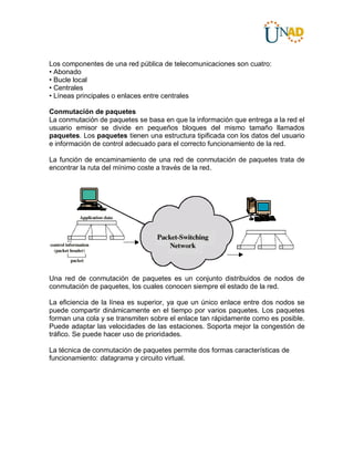 Los componentes de una red pública de telecomunicaciones son cuatro:
• Abonado
• Bucle local
• Centrales
• Líneas principales o enlaces entre centrales
Conmutación de paquetes
La conmutación de paquetes se basa en que la información que entrega a la red el
usuario emisor se divide en pequeños bloques del mismo tamaño llamados
paquetes. Los paquetes tienen una estructura tipificada con los datos del usuario
e información de control adecuado para el correcto funcionamiento de la red.
La función de encaminamiento de una red de conmutación de paquetes trata de
encontrar la ruta del mínimo coste a través de la red.
Una red de conmutación de paquetes es un conjunto distribuidos de nodos de
conmutación de paquetes, los cuales conocen siempre el estado de la red.
La eficiencia de la línea es superior, ya que un único enlace entre dos nodos se
puede compartir dinámicamente en el tiempo por varios paquetes. Los paquetes
forman una cola y se transmiten sobre el enlace tan rápidamente como es posible.
Puede adaptar las velocidades de las estaciones. Soporta mejor la congestión de
tráfico. Se puede hacer uso de prioridades.
La técnica de conmutación de paquetes permite dos formas características de
funcionamiento: datagrama y circuito virtual.
 