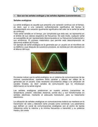  Que son las señales análogas y las señales digitales (características).
Señales analógicas
La señal analógica es aquella que presenta una variación continua con el tiempo,
es decir, que a una variación suficientemente significativa del tiempo le
corresponderá una variación igualmente significativa del valor de la señal (la señal
es continua).
Toda señal variable en el tiempo, por complicada que ésta sea, se representa en
el ámbito de sus valores (espectro) de frecuencia. De este modo, cualquier señal
es susceptible de ser representada descompuesta en su frecuencia fundamental y
sus armónicos. El proceso matemático que permite esta descomposición se
denomina análisis de Fourier.
Un ejemplo de señal analógica es la generada por un usuario en el micrófono de
su teléfono y que después de sucesivos procesos, es recibida por otro abonado en
el altavoz del suyo.
Es preciso indicar que la señal analógica, es un sistema de comunicaciones de las
mismas características, mantiene dicho carácter y deberá ser reflejo de la
generada por el usuario. Esta necesaria circunstancia obliga a la utilización de
canales lineales, es decir canales de comunicación que no introduzcan
deformación en la señal original.
Las señales analógicas predominan en nuestro entorno (variaciones de
temperatura, presión, velocidad, distancia, sonido etc.) y son transformadas en
señales eléctricas, mediante el adecuado transductor, para su tratamiento
electrónico.
La utilización de señales analógicas en comunicaciones todavía se mantiene en la
transmisión de radio y televisión tanto privada como comercial. Los parámetros
que definen un canal de comunicaciones analógicas son el ancho de banda
(diferencia entre la máxima y la mínima frecuencia a transmitir) y su potencia
media y de cresta
 
