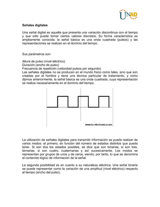 Señales digitales
Una señal digital es aquella que presenta una variación discontinua con el tiempo
y que sólo puede tomar ciertos valores discretos. Su forma característica es
ampliamente conocida: la señal básica es una onda cuadrada (pulsos) y las
representaciones se realizan en el dominio del tiempo.
Sus parámetros son:
Altura de pulso (nivel eléctrico)
Duración (ancho de pulso)
Frecuencia de repetición (velocidad pulsos por segundo)
Las señales digitales no se producen en el mundo físico como tales, sino que son
creadas por el hombre y tiene una técnica particular de tratamiento, y como
dijimos anteriormente, la señal básica es una onda cuadrada, cuya representación
se realiza necesariamente en el dominio del tiempo.
La utilización de señales digitales para transmitir información se puede realizar de
varios modos: el primero, en función del número de estados distintos que pueda
tener. Si son dos los estados posibles, se dice que son binarias, si son tres,
ternarias, si son cuatro, cuaternarias y así sucesivamente. Los modos se
representan por grupos de unos y de ceros, siendo, por tanto, lo que se denomina
el contenido lógico de información de la señal.
La segunda posibilidad es en cuanto a su naturaleza eléctrica. Una señal binaria
se puede representar como la variación de una amplitud (nivel eléctrico) respecto
al tiempo (ancho del pulso).
 