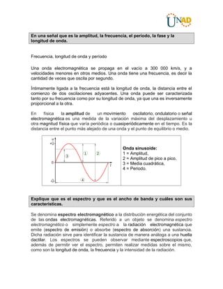En una señal que es la amplitud, la frecuencia, el periodo, la fase y la
longitud de onda.
Frecuencia, longitud de onda y período
Una onda electromagnética se propaga en el vacío a 300 000 km/s, y a
velocidades menores en otros medios. Una onda tiene una frecuencia, es decir la
cantidad de veces que oscila por segundo.
Íntimamente ligada a la frecuencia está la longitud de onda, la distancia entre el
comienzo de dos oscilaciones adyacentes. Una onda puede ser caracterizada
tanto por su frecuencia como por su longitud de onda, ya que una es inversamente
proporcional a la otra.
En física la amplitud de un movimiento oscilatorio, ondulatorio o señal
electromagnética es una medida de la variación máxima del desplazamiento u
otra magnitud física que varía periódica o cuasiperiódicamente en el tiempo. Es la
distancia entre el punto más alejado de una onda y el punto de equilibrio o medio.
Onda sinusoide:
1 = Amplitud,
2 = Amplitud de pico a pico,
3 = Media cuadrática,
4 = Periodo.
Explique que es el espectro y que es el ancho de banda y cuáles son sus
características.
Se denomina espectro electromagnético a la distribución energética del conjunto
de las ondas electromagnéticas. Referido a un objeto se denomina espectro
electromagnético o simplemente espectro a la radiación electromagnética que
emite (espectro de emisión) o absorbe (espectro de absorción) una sustancia.
Dicha radiación sirve para identificar la sustancia de manera análoga a una huella
dactilar. Los espectros se pueden observar mediante espectroscopios que,
además de permitir ver el espectro, permiten realizar medidas sobre el mismo,
como son la longitud de onda, la frecuencia y la intensidad de la radiación.
 