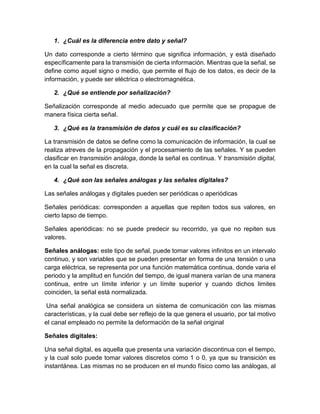 1. ¿Cuál es la diferencia entre dato y señal?
Un dato corresponde a cierto término que significa información, y está diseñado
específicamente para la transmisión de cierta información. Mientras que la señal, se
define como aquel signo o medio, que permite el flujo de los datos, es decir de la
información, y puede ser eléctrica o electromagnética.
2. ¿Qué se entiende por señalización?
Señalización corresponde al medio adecuado que permite que se propague de
manera física cierta señal.
3. ¿Qué es la transmisión de datos y cuál es su clasificación?
La transmisión de datos se define como la comunicación de información, la cual se
realiza atreves de la propagación y el procesamiento de las señales. Y se pueden
clasificar en transmisión análoga, donde la señal es continua. Y transmisión digital,
en la cual la señal es discreta.
4. ¿Qué son las señales análogas y las señales digitales?
Las señales análogas y digitales pueden ser periódicas o aperiódicas
Señales periódicas: corresponden a aquellas que repiten todos sus valores, en
cierto lapso de tiempo.
Señales aperiódicas: no se puede predecir su recorrido, ya que no repiten sus
valores.
Señales análogas: este tipo de señal, puede tomar valores infinitos en un intervalo
continuo, y son variables que se pueden presentar en forma de una tensión o una
carga eléctrica, se representa por una función matemática continua, donde varia el
periodo y la amplitud en función del tiempo, de igual manera varían de una manera
continua, entre un límite inferior y un límite superior y cuando dichos limites
coinciden, la señal está normalizada.
Una señal analógica se considera un sistema de comunicación con las mismas
características, y la cual debe ser reflejo de la que genera el usuario, por tal motivo
el canal empleado no permite la deformación de la señal original
Señales digitales:
Una señal digital, es aquella que presenta una variación discontinua con el tiempo,
y la cual solo puede tomar valores discretos como 1 o 0, ya que su transición es
instantánea. Las mismas no se producen en el mundo físico como las análogas, al
 