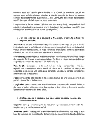 contrario estas son creadas por el hombre. Si el número de niveles es dos, se les
conoce como señales digitales binarias, y cuando son más de dos se les conoce
señales digitales ternarias, cuaternarias….etc. La mayoría de señales digitales son
aperiódicas, por ello la frecuencia no es apropiada.
Los parámetros de las señales digitales son: altura de pulso (corresponde al nivel
eléctrico); duración (corresponde al ancho de pulso); y frecuencia de repetición (que
corresponde a la velocidad de pulsos por segundo).
5. ¿En una señal que es la amplitud, la frecuencia, el periodo, la fase y la
longitud de onda?
Amplitud: es el valor máximo tomado por la señal en el tiempo ya que la misma
indica la altura de la señal; la unidad de medida de la amplitud, depende de la señal,
ya que en la corriente alterna, se mide en voltios, en una onda luminosa se mide en
candelas, en una onda sonora se puede medir en pascal.
Frecuencia (f): esta magnitud mide el número de repeticiones por unidad de tiempo
de cualquier fenómeno o suceso periódico. Es decir el número de periodos por
segundo y su unidad de medida es en Hertzios (Hz).
Periodo (T): corresponde a la cantidad de tiempo transcurrido entre dos
repeticiones consecutivas de la señal, es decir es la cantidad de tiempo en
segundos que necesita una señal, para completar un ciclo. El periodo corresponde
a la inversa de la frecuencia.
Fase: corresponde a la medida de la posición relativa de una señal, dentro de un
periodo desarrollado de la misma.
Longitud de onda: corresponde a la distancia que ocupa un ciclo, es decir distancia
de pulso a pulso, distancia entre dos crestas o dos valles. Y la misma permite
identificar que tan larga es dicha onda.
6. Explique que es el espectro, que es el ancho de banda y cuáles son
sus características
Espectro: corresponde al conjunto de frecuencias y su respectiva distribución de
amplitudes, que conforman una señal.
Ancho de banda: corresponde a la diferencia entre la frecuencia más alta y la más
baja del espectro, es decir el ancho de la misma. De igual manera el ancho debanda
 