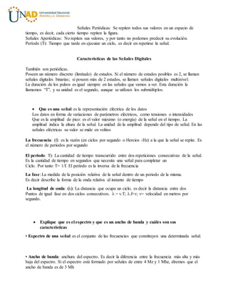 Señales Periódicas: Se repiten todos sus valores en un espacio de
tiempo, es decir, cada cierto tiempo repiten la figura.
Señales Aperiódicas: No repiten sus valores, y por tanto no podemos predecir su evolución.
Período (T): Tiempo que tarde en ejecutar un ciclo, es decir en repetirse la señal.
Características de las Señales Digitales
También son periódicas.
Poseen un número discreto (limitado) de estados. Si el número de estados posibles es 2, se llaman
señales digitales binarias; si poseen más de 2 estados, se llaman señales digitales multinivel.
La duración de los pulsos es igual siempre en las señales que vamos a ver. Esta duración la
llamamos “T”, y su unidad es el segundo, aunque se utilizan los submúltiplos.
 Que es una señal: es la representación eléctrica de los datos
Los datos en forma de variaciones de parámetros eléctricos, como tensiones o intensidades
Que es la amplitud de pico: es el valor máximo (o energía) de la señal en el tiempo. La
amplitud indica la altura de la señal. La unidad de la amplitud depende del tipo de señal. En las
señales eléctricas su valor se mide en voltios
La frecuencia: (f): es la razón (en ciclos por segundo o Hercios -Hz) a la que la señal se repite. Es
el número de periodos por segundo
El periodo: T): La cantidad de tiempo transcurrido entre dos repeticiones consecutivas de la señal.
Es la cantidad de tiempo en segundos que necesita una señal para completar un
Ciclo. Por tanto T= 1/f. El periodo es la inversa de la frecuencia
La fase: La medida de la posición relativa de la señal dentro de un periodo de la misma.
Es decir describe la forma de la onda relativa al instante de tiempo
La longitud de onda: (λ): La distancia que ocupa un ciclo, es decir la distancia entre dos
Puntos de igual fase en dos ciclos consecutivos. λ = v.T; λ.f=v; v= velocidad en metros por
segundo.
 Explique que es el espectro y que es un ancho de banda y cuáles son sus
características
• Espectro de una señal: es el conjunto de las frecuencias que constituyen una determinada señal.
• Ancho de banda: anchura del espectro. Es decir la diferencia entre la frecuencia más alta y más
baja del espectro. Si el espectro está formado por señales de entre 4 Mz y 1 Mhz, diremos que el
ancho de banda es de 3 Mh
 