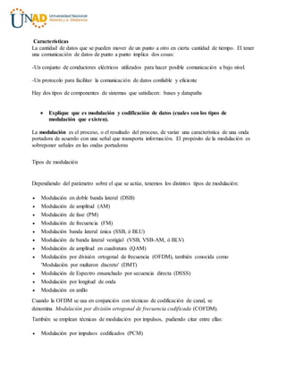 Características
La cantidad de datos que se pueden mover de un punto a otro en cierta cantidad de tiempo. El tener
una comunicación de datos de punto a punto implica dos cosas:
-Un conjunto de conductores eléctricos utilizados para hacer posible comunicación a bajo nivel.
-Un protocolo para facilitar la comunicación de datos confiable y eficiente
Hay dos tipos de componentes de sistemas que satisfacen: buses y datapaths
 Explique que es modulación y codificación de datos (cuales son los tipos de
modulación que existen).
La modulación es el proceso, o el resultado del proceso, de variar una característica de una onda
portadora de acuerdo con una señal que transporta información. El propósito de la modulación es
sobreponer señales en las ondas portadoras
Tipos de modulación
Dependiendo del parámetro sobre el que se actúe, tenemos los distintos tipos de modulación:
 Modulación en doble banda lateral (DSB)
 Modulación de amplitud (AM)
 Modulación de fase (PM)
 Modulación de frecuencia (FM)
 Modulación banda lateral única (SSB, ó BLU)
 Modulación de banda lateral vestigial (VSB, VSB-AM, ó BLV)
 Modulación de amplitud en cuadratura (QAM)
 Modulación por división ortogonal de frecuencia (OFDM), también conocida como
'Modulación por multaron discreto' (DMT)
 Modulación de Espectro ensanchado por secuencia directa (DSSS)
 Modulación por longitud de onda
 Modulación en anillo
Cuando la OFDM se usa en conjunción con técnicas de codificación de canal, se
denomina Modulación por división ortogonal de frecuencia codificada (COFDM).
También se emplean técnicas de modulación por impulsos, pudiendo citar entre ellas:
 Modulación por impulsos codificados (PCM)
 