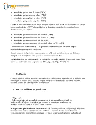  Modulación por anchura de pulsos (PWM)
 Modulación por duración de pulsos (PDM)
 Modulación por amplitud de pulsos (PAM)
 Modulación por posición de pulsos (PPM)
Cuando la señal es una indicación simple on-off a baja velocidad, como una transmisión en código
Morse o radioteletipo (RTTY), la modulación se denomina manipulación, modulación por
desplazamiento, así tenemos:
 Modulación por desplazamiento de amplitud (ASK)
 Modulación por desplazamiento de frecuencia (FSK)
 Modulación por desplazamiento de fase (PSK)
 Modulación por desplazamiento de amplitud y fase (APSK o APK)
La transmisión de radioteletipo (RTTY) puede ser considerada como una forma simple
de Modulación por impulsos codificados
Cuando se usa el código Morse para conmutar on-off la onda portadora, no se usa el término
'manipulación de amplitud', sino operación en onda continua (CW).
La modulación se usa frecuentemente en conjunción con varios métodos de acceso de canal. Otras
formas de modulación más complejas son (PSK), (QAM), (I/Q), (QFSK), etc.
 Codificación
Codificar datos es asignar números a las modalidades observadas o registradas de las variables que
constituyen la base de datos, así como asignar código (valor numérico) a los valores faltantes
(aquellos que no han sido registrados u observados)
 que es la multiplexacion y cuales son
Multiplexación
• Es la compartición de un canal de comunicación de alta capacidad/velocidad por
Varias señales. Conjunto de técnicas que permiten la transmisión simultaneas de
Múltiples señales a través de un único enlace de datos.
Multiplexación por división de frecuencias (FDM Frecuency-division Multiplexing). Se pueden
transmitir varias señales simultáneamente modulando cada una de ellas en una frecuencia
portadora diferente. Es una técnica analógica. Se puede aplicar cuando el ancho de banda del
 