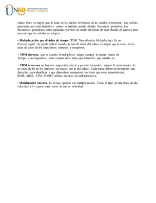 enlace físico es mayor que la suma de los anchos de bandas de las señales a transmitir. Las señales
generadas por cada dispositivo emisor se modula usando distinta frecuencia portadora. Las
frecuencias portadoras están separadas por tiras de ancho de banda sin usar (banda de guarda) para
prevenir que las señales se solapen.
• Multiplexación por división de tiempo (TDM Time-división Multiplexing). Es un
Proceso digital. Se puede aplicar cuando la tasa de datos del enlace es mayor que la suma de las
tasas de datos de los dispositivos emisores y receptores.
− TDM síncrona, que es cuando el multiplexor asigna siempre la misma ranura de
Tiempo a un dispositivo, tanto cuando tiene datos que transmitir que cuando no.
− TDM asíncrona no hay una asignación previa y permite transmitir, aunque la suma teórica de
las tasas de bit de los emisores sea mayor que la del enlace. Cada trama deben de incorporar una
dirección para identificar a que dispositivo pertenecen los datos que están transmitiendo.
RDSI, ADSL, ATM, SONET utilizan técnicas de multiplexacion.
• Mulplixación Inversa. Es el caso opuesto a la multiplexacion. Toma el flujo de una línea de alta
velocidad y lo reparte entre varias de menor velocidad.
 