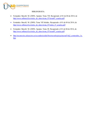 BIBLIOGRAFIA.
 Fernandez Barcell, M. (2009). Apuntes Tema VII. Recuperado el 01 de 04 de 2014, de
http://www.mfbarcell.es/redes_de_datos/tema_07/tema07_senales.pdf
 Fernández Barcell, M. (2009). Tema VII Señales. Recuperado el 01 de 04 de 2014, de
http://www.mfbarcell.es/redes_de_datos/tema_07/redes_t7_senales.pdf
 Fernandez Barcell, M. (2009). Apuntes Tema III. Recuperado el 01 de 04 de 2014, de
http://www.mfbarcell.es/redes_de_datos/tema_07/tema07_senales.pdf
 http://recursostic.educacion.es/secundaria/edad/4esotecnologia/quincena5/4q2_contenidos_1a.
htm
 