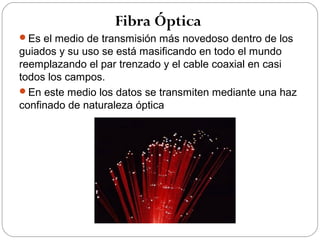 Fibra Óptica 
Es el medio de transmisión más novedoso dentro de los 
guiados y su uso se está masificando en todo el mundo 
reemplazando el par trenzado y el cable coaxial en casi 
todos los campos. 
En este medio los datos se transmiten mediante una haz 
confinado de naturaleza óptica 
 