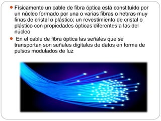 Físicamente un cable de fibra óptica está constituido por 
un núcleo formado por una o varias fibras o hebras muy 
finas de cristal o plástico; un revestimiento de cristal o 
plástico con propiedades ópticas diferentes a las del 
núcleo 
 En el cable de fibra óptica las señales que se 
transportan son señales digitales de datos en forma de 
pulsos modulados de luz 
 
