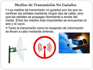 Medios de Transmisión No Guiados 
Los medios de transmisión no guiados son los que no 
confinan las señales mediante ningún tipo de cable, sino 
que las señales se propagan libremente a través del 
medio. Entre los medios más importantes se encuentran el 
aire y el vacío. 
Tanto la transmisión como la recepción de información 
se llevan a cabo mediante antenas. 
 