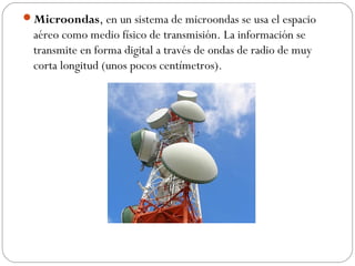 Microondas, en un sistema de microondas se usa el espacio 
aéreo como medio físico de transmisión. La información se 
transmite en forma digital a través de ondas de radio de muy 
corta longitud (unos pocos centímetros). 
 