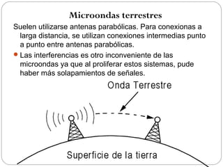 Microondas terrestres 
Suelen utilizarse antenas parabólicas. Para conexionas a 
larga distancia, se utilizan conexiones intermedias punto 
a punto entre antenas parabólicas. 
Las interferencias es otro inconveniente de las 
microondas ya que al proliferar estos sistemas, pude 
haber más solapamientos de señales. 
 