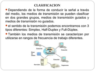 CLASIFICACION 
Dependiendo de la forma de conducir la señal a través 
del medio, los medios de transmisión se pueden clasificar 
en dos grandes grupos, medios de transmisión guiados y 
medios de transmisión no guiados. 
el sentido de la transmisión podemos encontrarnos con 3 
tipos diferentes: Simplex, Half-Duplex y Full-Dúplex. 
También los medios de transmisión se caracterizan por 
utilizarse en rangos de frecuencia de trabajo diferentes. 
 