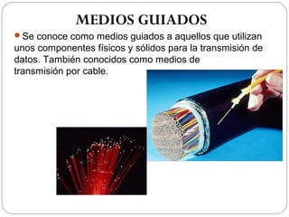 MEDIOS GUIADOS 
Se conoce como medios guiados a aquellos que utilizan 
unos componentes físicos y sólidos para la transmisión de 
datos. También conocidos como medios de 
transmisión por cable. 
 