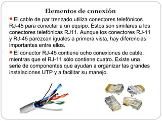 Elementos de conexión 
El cable de par trenzado utiliza conectores telefónicos 
RJ-45 para conectar a un equipo. Éstos son similares a los 
conectores telefónicas RJ11. Aunque los conectores RJ-11 
y RJ-45 parezcan iguales a primera vista, hay diferencias 
importantes entre ellos. 
El conector RJ-45 contiene ocho conexiones de cable, 
mientras que el RJ-11 sólo contiene cuatro. Existe una 
serie de componentes que ayudan a organizar las grandes 
instalaciones UTP y a facilitar su manejo. 
 