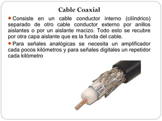 Cable Coaxial 
Consiste en un cable conductor interno (cilíndrico) 
separado de otro cable conductor externo por anillos 
aislantes o por un aislante macizo. Todo esto se recubre 
por otra capa aislante que es la funda del cable. 
Para señales analógicas se necesita un amplificador 
cada pocos kilómetros y para señales digitales un repetidor 
cada kilómetro 
 