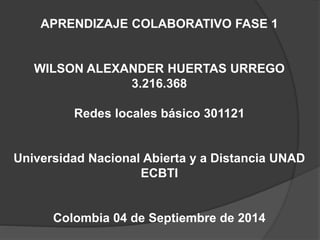 APRENDIZAJE COLABORATIVO FASE 1 
WILSON ALEXANDER HUERTAS URREGO 
3.216.368 
Redes locales básico 301121 
Universidad Nacional Abierta y a Distancia UNAD 
ECBTI 
Colombia 04 de Septiembre de 2014 
 