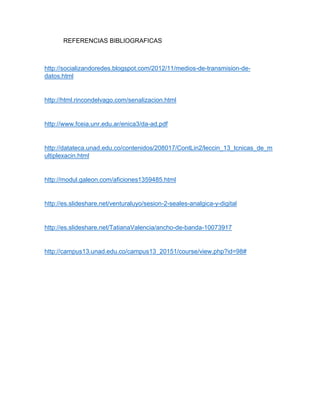 REFERENCIAS BIBLIOGRAFICAS
http://socializandoredes.blogspot.com/2012/11/medios-de-transmision-de-
datos.html
http://html.rincondelvago.com/senalizacion.html
http://www.fceia.unr.edu.ar/enica3/da-ad.pdf
http://datateca.unad.edu.co/contenidos/208017/ContLin2/leccin_13_tcnicas_de_m
ultiplexacin.html
http://modul.galeon.com/aficiones1359485.html
http://es.slideshare.net/venturaluyo/sesion-2-seales-analgica-y-digital
http://es.slideshare.net/TatianaValencia/ancho-de-banda-10073917
http://campus13.unad.edu.co/campus13_20151/course/view.php?id=98#
 