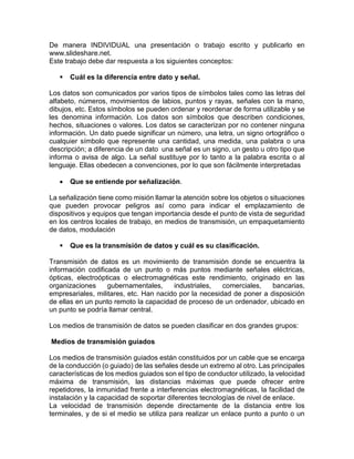 De manera INDIVIDUAL una presentación o trabajo escrito y publicarlo en
www.slideshare.net.
Este trabajo debe dar respuesta a los siguientes conceptos:
 Cuál es la diferencia entre dato y señal.
Los datos son comunicados por varios tipos de símbolos tales como las letras del
alfabeto, números, movimientos de labios, puntos y rayas, señales con la mano,
dibujos, etc. Estos símbolos se pueden ordenar y reordenar de forma utilizable y se
les denomina información. Los datos son símbolos que describen condiciones,
hechos, situaciones o valores. Los datos se caracterizan por no contener ninguna
información. Un dato puede significar un número, una letra, un signo ortográfico o
cualquier símbolo que represente una cantidad, una medida, una palabra o una
descripción; a diferencia de un dato una señal es un signo, un gesto u otro tipo que
informa o avisa de algo. La señal sustituye por lo tanto a la palabra escrita o al
lenguaje. Ellas obedecen a convenciones, por lo que son fácilmente interpretadas
 Que se entiende por señalización.
La señalización tiene como misión llamar la atención sobre los objetos o situaciones
que pueden provocar peligros así como para indicar el emplazamiento de
dispositivos y equipos que tengan importancia desde el punto de vista de seguridad
en los centros locales de trabajo, en medios de transmisión, un empaquetamiento
de datos, modulación
 Que es la transmisión de datos y cuál es su clasificación.
Transmisión de datos es un movimiento de transmisión donde se encuentra la
información codificada de un punto o más puntos mediante señales eléctricas,
ópticas, electroópticas o electromagnéticas este rendimiento, originado en las
organizaciones gubernamentales, industriales, comerciales, bancarias,
empresariales, militares, etc. Han nacido por la necesidad de poner a disposición
de ellas en un punto remoto la capacidad de proceso de un ordenador, ubicado en
un punto se podría llamar central.
Los medios de transmisión de datos se pueden clasificar en dos grandes grupos:
Medios de transmisión guiados
Los medios de transmisión guiados están constituidos por un cable que se encarga
de la conducción (o guiado) de las señales desde un extremo al otro. Las principales
características de los medios guiados son el tipo de conductor utilizado, la velocidad
máxima de transmisión, las distancias máximas que puede ofrecer entre
repetidores, la inmunidad frente a interferencias electromagnéticas, la facilidad de
instalación y la capacidad de soportar diferentes tecnologías de nivel de enlace.
La velocidad de transmisión depende directamente de la distancia entre los
terminales, y de si el medio se utiliza para realizar un enlace punto a punto o un
 