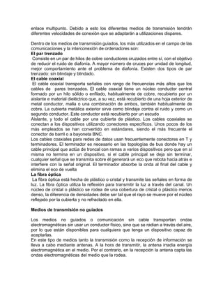 enlace multipunto. Debido a esto los diferentes medios de transmisión tendrán
diferentes velocidades de conexión que se adaptarán a utilizaciones dispares.
Dentro de los medios de transmisión guiados, los más utilizados en el campo de las
comunicaciones y la interconexión de ordenadores son:
El par trenzado
Consiste en un par de hilos de cobre conductores cruzados entre sí, con el objetivo
de reducir el ruido de diafonía. A mayor número de cruces por unidad de longitud,
mejor comportamiento ante el problema de diafonía. Existen dos tipos de par
trenzado: sin blindaje y blindado.
El cable coaxial
El cable coaxial transporta señales con rango de frecuencias más altos que los
cables de pares trenzados. El cable coaxial tiene un núcleo conductor central
formado por un hilo sólido o enfilado, habitualmente de cobre, recubierto por un
aislante e material dieléctrico que, a su vez, está recubierto de una hoja exterior de
metal conductor, malla o una combinación de ambos, también habitualmente de
cobre. La cubierta metálica exterior sirve como blindaje contra el ruido y como un
segundo conductor. Este conductor está recubierto por un escudo
Aislante, y todo el cable por una cubierta de plástico. Los cables coaxiales se
conectan a los dispositivos utilizando conectores específicos. Unos pocos de los
más empleados se han convertido en estándares, siendo el más frecuente el
conector de barril o a bayoneta BNC.
Los cables coaxiales para redes de datos usan frecuentemente conectores en T y
terminadores. El terminador es necesario en las topologías de bus donde hay un
cable principal que actúa de troncal con ramas a varios dispositivos pero que en sí
misma no termina en un dispositivo, si el cable principal se deja sin terminar,
cualquier señal que se transmita sobre él generará un eco que rebota hacia atrás e
interfiere con la señal original. El terminador absorbe la onda al final del cable y
elimina el eco de vuelta
La fibra óptica
La fibra óptica está hecha de plástico o cristal y transmite las señales en forma de
luz. La fibra óptica utiliza la reflexión para transmitir la luz a través del canal. Un
núcleo de cristal o plástico se rodea de una cobertura de cristal o plástico menos
denso, la diferencia de densidades debe ser tal que el rayo se mueve por el núcleo
reflejado por la cubierta y no refractado en ella.
Medios de transmisión no guiados
Los medios no guiados o comunicación sin cable transportan ondas
electromagnéticas sin usar un conductor físico, sino que se radian a través del aire,
por lo que están disponibles para cualquiera que tenga un dispositivo capaz de
aceptarlas.
En este tipo de medios tanto la transmisión como la recepción de información se
lleva a cabo mediante antenas. A la hora de transmitir, la antena irradia energía
electromagnética en el medio. Por el contrario, en la recepción la antena capta las
ondas electromagnéticas del medio que la rodea.
 