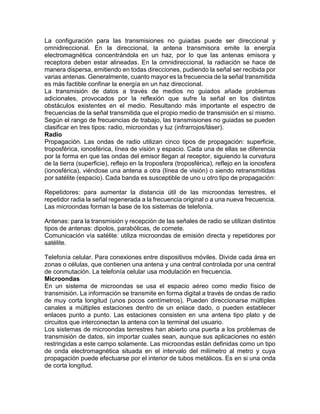 La configuración para las transmisiones no guiadas puede ser direccional y
omnidireccional. En la direccional, la antena transmisora emite la energía
electromagnética concentrándola en un haz, por lo que las antenas emisora y
receptora deben estar alineadas. En la omnidireccional, la radiación se hace de
manera dispersa, emitiendo en todas direcciones, pudiendo la señal ser recibida por
varias antenas. Generalmente, cuanto mayor es la frecuencia de la señal transmitida
es más factible confinar la energía en un haz direccional.
La transmisión de datos a través de medios no guiados añade problemas
adicionales, provocados por la reflexión que sufre la señal en los distintos
obstáculos existentes en el medio. Resultando más importante el espectro de
frecuencias de la señal transmitida que el propio medio de transmisión en sí mismo.
Según el rango de frecuencias de trabajo, las transmisiones no guiadas se pueden
clasificar en tres tipos: radio, microondas y luz (infrarrojos/láser).
Radio
Propagación. Las ondas de radio utilizan cinco tipos de propagación: superficie,
troposférica, ionosférica, línea de visión y espacio. Cada una de ellas se diferencia
por la forma en que las ondas del emisor llegan al receptor, siguiendo la curvatura
de la tierra (superficie), reflejo en la troposfera (troposférica), reflejo en la ionosfera
(ionosférica), viéndose una antena a otra (línea de visión) o siendo retransmitidas
por satélite (espacio). Cada banda es susceptible de uno u otro tipo de propagación:
Repetidores: para aumentar la distancia útil de las microondas terrestres, el
repetidor radia la señal regenerada a la frecuencia original o a una nueva frecuencia.
Las microondas forman la base de los sistemas de telefonía.
Antenas: para la transmisión y recepción de las señales de radio se utilizan distintos
tipos de antenas: dipolos, parabólicas, de cornete.
Comunicación vía satélite: utiliza microondas de emisión directa y repetidores por
satélite.
Telefonía celular. Para conexiones entre dispositivos móviles. Divide cada área en
zonas o células, que contienen una antena y una central controlada por una central
de conmutación. La telefonía celular usa modulación en frecuencia.
Microondas
En un sistema de microondas se usa el espacio aéreo como medio físico de
transmisión. La información se transmite en forma digital a través de ondas de radio
de muy corta longitud (unos pocos centímetros). Pueden direccionarse múltiples
canales a múltiples estaciones dentro de un enlace dado, o pueden establecer
enlaces punto a punto. Las estaciones consisten en una antena tipo plato y de
circuitos que interconectan la antena con la terminal del usuario.
Los sistemas de microondas terrestres han abierto una puerta a los problemas de
transmisión de datos, sin importar cuales sean, aunque sus aplicaciones no estén
restringidas a este campo solamente. Las microondas están definidas como un tipo
de onda electromagnética situada en el intervalo del milímetro al metro y cuya
propagación puede efectuarse por el interior de tubos metálicos. Es en si una onda
de corta longitud.
 