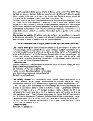 Tiene como características que su ancho de banda varía entre 300 a 3.000 Mhz,
aunque con algunos canales de banda superior, entre 3´5 Ghz y 26 Ghz. Es usado
como enlace entre una empresa y un centro que funcione como centro de
conmutación del operador, o como un enlace entre redes Lan.
Para la comunicación de microondas terrestres se deben usar antenas parabólicas,
las cuales deben estar alineadas o tener visión directa entre ellas, además entre
mayor sea la altura mayor el alcance, sus problemas se dan perdidas de datos por
atenuación e interferencias, es muy sensible a las malas condiciones atmosféricas.
Microondas terrestres: Suelen utilizarse antenas parabólicas. Para conexionas a
larga distancia, se utilizan conexiones intermedias punto a punto entre antenas
parabólicas.
Microondas por satélite: El satélite recibe las señales y las amplifica o retransmite
en la dirección adecuada .Para mantener la alineación del satélite con los receptores
y emisores de la tierra, el satélite debe ser geoestacionario
 Que son las señales análogas y las señales digitales (características).
Las señales analógicas son variables eléctricas que evolucionan en el tiempo en
forma análoga a alguna variable física. Estas variables pueden presentarse en la
forma de una corriente, una tensión o una carga eléctrica. Varían en forma continua
entre un límite inferior y un límite superior. Cuando estos límites coinciden con los
límites que admite un determinado dispositivo, se dice que la señal está
normalizada. La ventaja de trabajar con señales normalizadas es que se aprovecha
mejor la relación señal/ruido del dispositivo.
Características:
Señales Periódicas: Se repiten todos sus valores en un espacio de tiempo, es decir,
cada cierto tiempo repiten la figura.
Se transmite sin importar su contenido
Puede provenir de datos digitales o analógicos
Uso de amplificadores para mejorar la señal
También amplifica el ruido
Las señales digitales son variables eléctricas con dos niveles bien diferenciados
que se alternan en el tiempo transmitiendo información según un código
previamente acordado. Cada nivel eléctrico representa uno de dos símbolos: 0 ó 1,
V o F, etc. Los niveles específicos dependen del tipo de dispositivos utilizado. Por
ejemplo si se emplean componentes de la familia lógica TTL (transistor-transistor-
logic) los niveles son 0 V y 5 V, aunque cualquier valor por debajo de 0,8 V es
correctamente interpretado como un 0 y cualquier valor por encima de 2 V es
interpretado como un 1 (los niveles de salida están por debajo de 0,4 V y por encima
de 2,4 V respectivamente). En el caso de la familia CMOS (complementary metal-
oxide-semiconductor), los valores dependen de la alimentación.Para alimentación
de +5 V, los valores ideales son también 0 V y 5 V, pero se reconoce un 0 hasta
2,25 V y un 1 a partir de 2,75 V.
Características:
También son periódicas.
 