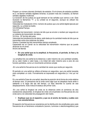Poseen un número discreto (limitado) de estados. Si el número de estados posibles
es 2, se llaman señales digitales binarias; si poseen más de 2 estados, se llaman
señales digitales multinivel.
La duración de los pulsos es igual siempre en las señales que vamos a ver. Esta
duración la llamamos “T”, y su unidad es el segundo, aunque se utilizan los
submúltiplos.
Velocidad de modulación (Vm): número de pulsos que una señal digital ejecuta por
segundo, su unidad es badio.
Vm=Nºdebits/Tiempo
Vm=1/T
Velocidad de transmisión: número de bits que se envían o reciben por segundo en
un sistema de transmisión de datos.
Vt=Vmx . Nº de bits del pulso
Velocidad de transferencia de datos: está dada por la cantidad media de bits que se
transmiten entre dos sistemas de datos.
Vtrans= Cantidad de bits transmitidos tiempo empleado
Capacidad de un Canal: es la velocidad de transmisión máxima que se puede
alcanzar en el canal.
Ancho de Banda
 En una señal que es la amplitud, la frecuencia, el periodo, la fase y la
longitud de onda.
-La amplitud de una señal es la distancia o valor máximo de una cantidad variable,
de su valor medio o valor base, o la mitad del valor máximo pico a pico de una
función periódica, como un movimiento armónico simple
-En una señal la frecuencia es la cantidad de veces que oscila por segundo.
El periodo en una señal se refiere al tiempo en segundos, que una señal necesita
para completar un ciclo. Formalmente es expresado en segundos (s / ms/ µs/ ns/
ps)
En una señal la Fase de una señal, describe la posición de la forma de onda relativa
al tiempo cero. Si pensamos de la onda como algo que se desplaza hacia atrás o
adelante a lo largo del eje del tiempo. La fase describe la cuenta de ese
desplazamiento. Esto indica el estatus del primer ciclo.
-En una señal la longitud de onda es la distancia entre el comienzo de dos
oscilaciones adyacentes, la longitud de onda une el periodo o la frecuencia de una
onda seno a la velocidad de propagación del medio.
 Explique que es el espectro y que es el ancho de banda y cuáles son
sus características.
El espectro de frecuencia se caracteriza por la distribución de amplitudes para cada
frecuencia de un fenómeno ondulatorio (sonoro, luminoso o electromagnético) que
 