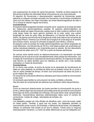 sea superposición de ondas de varias frecuencias. También se llama espectro de
frecuencia al gráfico de intensidad frente a frecuencia de una onda particular.
El espectro de frecuencias o descomposición espectral de frecuencias puede
aplicarse a cualquier concepto asociado con frecuencia o movimientos ondulatorios
como son los colores, las notas musicales, las ondas electromagnéticas de radio o
TV e incluso la rotación regular de la tierra.
Características
El espectro electromagnético también conocido como espectro es el rango de todas
las radiaciones electromagnéticas posibles. El espectro electromagnético se
extiende desde las bajas frecuencias usadas para la radio moderna (extremo de la
onda larga) hasta los rayos gamma (extremo de la onda corta), que cubren
longitudes de onda de entre miles de kilómetros y la fracción del tamaño de un
átomo. Se piensa que el límite de la longitud de onda corta está en las cercanías de
la longitud Planck, mientras que el límite de la longitud de onda larga es el tamaño
del universo mismo, aunque en principio el espectro sea infinito y continuo.
El espectro cubre la energía de ondas electromagnéticas que tienen longitudes de
onda diferentes. Las frecuencias de 30 Hz y más bajas pueden ser producidas por
ciertas nebulosas estelares y son importantes para su estudio. Se han descubierto
frecuencias tan altas como 2.9 * 1027 Hz a partir de fuentes astrofísicas.
Se conoce como banda ancha en telecomunicaciones a la transmisión de datos
simétricos por la cual se envían simultáneamente varias piezas de información, con
el objeto de incrementar la velocidad de transmisión efectiva. En ingeniería de redes
este término se utiliza también para los métodos en donde dos o más señales
comparten un medio de transmisión.
Características
En su forma más simple, el ancho de banda es la capacidad de transferencia de
datos en otras palabras, la cantidad de datos que se pueden mover de un punto a
otro en cierta cantidad de tiempo. El tener una comunicación de datos de punto a
punto implica dos cosas:
Un conjunto de conductores eléctricos utilizados para hacer posible la comunicación
a bajo nivel.
Un protocolo para facilitar la comunicación de datos confiable y eficiente.
Hay dos tipos de componentes de sistemas que satisfacen estos requerimientos.
Buses
Como se mencionó anteriormente, los buses permiten la comunicación de punto a
punto y utilizan algún tipo de protocolo para asegurarse de que toda la comunicación
toma lugar de forma controlada Sin embargo, los buses tienen otras características
distintivas: Características eléctricas estandarizadas (tales como el número de
conductores, niveles de voltaje, velocidades de señales, etc.
Datapaths
Los datapaths pueden ser más difíciles de identificar pero, como los buses, están
en todas partes. También a igual que los buses, los datapaths permiten la
comunicación punto a punto. Sin embargo, a diferencia de los buses, los datapaths:
Utilizan un protocolo más simple (si es que lo utilizan). Tienen poca (o ninguna)
estandarización mecánica. La razón de estas diferencias es que los datapaths son
 