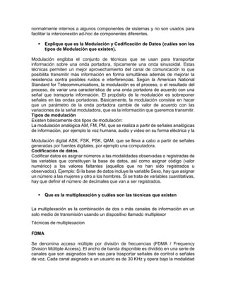normalmente internos a algunos componentes de sistemas y no son usados para
facilitar la interconexión ad-hoc de componentes diferentes.
 Explique que es la Modulación y Codificación de Datos (cuáles son los
tipos de Modulación que existen).
Modulación engloba el conjunto de técnicas que se usan para transportar
información sobre una onda portadora, típicamente una onda sinusoidal. Estas
técnicas permiten un mejor aprovechamiento del canal de comunicación lo que
posibilita transmitir más información en forma simultánea además de mejorar la
resistencia contra posibles ruidos e interferencias. Según la American National
Standard for Telecommunications, la modulación es el proceso, o el resultado del
proceso, de variar una característica de una onda portadora de acuerdo con una
señal que transporta información. El propósito de la modulación es sobreponer
señales en las ondas portadoras. Básicamente, la modulación consiste en hacer
que un parámetro de la onda portadora cambie de valor de acuerdo con las
variaciones de la señal moduladora, que es la información que queremos transmitir.
Tipos de modulación
Existen básicamente dos tipos de modulación:
La modulación analógica AM, FM, PM, que se realiza a partir de señales analógicas
de información, por ejemplo la voz humana, audio y video en su forma eléctrica y la
Modulación digital ASK, FSK, PSK, QAM, que se lleva a cabo a partir de señales
generadas por fuentes digitales, por ejemplo una computadora.
Codificación de datos.
Codificar datos es asignar números a las modalidades observadas o registradas de
las variables que constituyen la base de datos, así como asignar código (valor
numérico) a los valores faltantes (aquellos que no han sido registrados u
observados). Ejemplo: Si la base de datos incluye la variable Sexo, hay que asignar
un número a las mujeres y otro a los hombres. Si se trata de variables cuantitativas,
hay que definir el número de decimales que van a ser registrados.
 Que es la multiplexación y cuáles son las técnicas que existen
La multiplexación es la combinación de dos o más canales de información en un
solo medio de transmisión usando un dispositivo llamado multiplexor
Técnicas de multiplexacion
FDMA
Se denomina acceso múltiple por división de frecuencias (FDMA / Frequency
Division Múltiple Access). El ancho de banda disponible es dividido en una serie de
canales que son asignados bien sea para trasportar señales de control o señales
de voz. Cada canal asignado a un usuario es de 30 KHz y opera bajo la modalidad
 