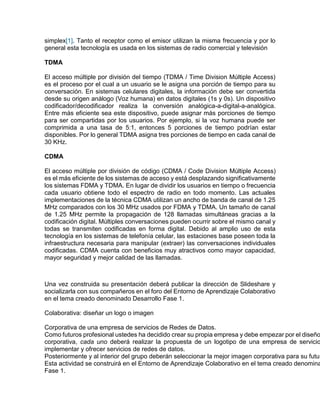 simplex[1]. Tanto el receptor como el emisor utilizan la misma frecuencia y por lo
general esta tecnología es usada en los sistemas de radio comercial y televisión
TDMA
El acceso múltiple por división del tiempo (TDMA / Time Division Múltiple Access)
es el proceso por el cual a un usuario se le asigna una porción de tiempo para su
conversación. En sistemas celulares digitales, la información debe ser convertida
desde su origen análogo (Voz humana) en datos digitales (1s y 0s). Un dispositivo
codificador/decodificador realiza la conversión analógica-a-digital-a-analógica.
Entre más eficiente sea este dispositivo, puede asignar más porciones de tiempo
para ser compartidas por los usuarios. Por ejemplo, si la voz humana puede ser
comprimida a una tasa de 5:1, entonces 5 porciones de tiempo podrían estar
disponibles. Por lo general TDMA asigna tres porciones de tiempo en cada canal de
30 KHz.
CDMA
El acceso múltiple por división de código (CDMA / Code Division Múltiple Access)
es el más eficiente de los sistemas de acceso y está desplazando significativamente
los sistemas FDMA y TDMA. En lugar de dividir los usuarios en tiempo o frecuencia
cada usuario obtiene todo el espectro de radio en todo momento. Las actuales
implementaciones de la técnica CDMA utilizan un ancho de banda de canal de 1.25
MHz comparados con los 30 MHz usados por FDMA y TDMA. Un tamaño de canal
de 1.25 MHz permite la propagación de 128 llamadas simultáneas gracias a la
codificación digital. Múltiples conversaciones pueden ocurrir sobre el mismo canal y
todas se transmiten codificadas en forma digital. Debido al amplio uso de esta
tecnología en los sistemas de telefonía celular, las estaciones base poseen toda la
infraestructura necesaria para manipular (extraer) las conversaciones individuales
codificadas. CDMA cuenta con beneficios muy atractivos como mayor capacidad,
mayor seguridad y mejor calidad de las llamadas.
Una vez construida su presentación deberá publicar la dirección de Slideshare y
socializarla con sus compañeros en el foro del Entorno de Aprendizaje Colaborativo
en el tema creado denominado Desarrollo Fase 1.
Colaborativa: diseñar un logo o imagen
Corporativa de una empresa de servicios de Redes de Datos.
Como futuros profesional ustedes ha decidido crear su propia empresa y debe empezar por el diseño
corporativa, cada uno deberá realizar la propuesta de un logotipo de una empresa de servicio
implementar y ofrecer servicios de redes de datos.
Posteriormente y al interior del grupo deberán seleccionar la mejor imagen corporativa para su futur
Esta actividad se construirá en el Entorno de Aprendizaje Colaborativo en el tema creado denomina
Fase 1.
 