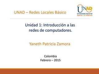 UNAD – Redes Locales Básico
Unidad 1: Introducción a las
redes de computadores.
Yaneth Patricia Zamora
Colombia
Febrero – 2015
 