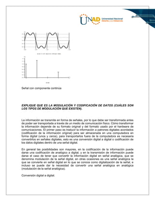 Señal con componente continúa
EXPLIQUE QUE ES LA MODULACIÓN Y CODIFICACIÓN DE DATOS (CUÁLES SON
LOS TIPOS DE MODULACIÓN QUE EXISTEN).
La información se transmite en forma de señales, por lo que debe ser transformada antes
de poder ser transportada a través de un medio de comunicación físico. Cómo transformar
la información depende de su formato original y del formato usado por el hardware de
comunicaciones. El primer paso es traducir la información a patrones digitales acordados
(codificación de la información original) para ser almacenada en una computadora en
forma digital (unos y ceros), para transportarlos fuera de la computadora es necesaria
convertirlos en señales digitales, esto es una conversión digital a digital o codificación de
los datos digitales dentro de una señal digital.
En general las posibilidades son mayores, en la codificación de la información puede
darse una codificación de analógico a digital, y en la transmisión de información puede
darse el caso de tener que convertir la información digital en señal analógica, que se
denomina modulación de la señal digital, en otras ocasiones es una señal analógica la
que se convierte en señal digital en lo que se conoce como digitalización de la señal, e
incluso se puede dar la necesidad de convertir una señal analógica en analógica
(modulación de la señal analógica).
Conversión digital a digital.
 