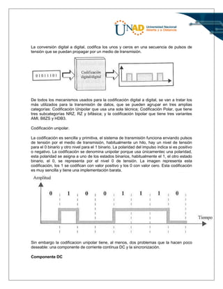 La conversión digital a digital, codifica los unos y ceros en una secuencia de pulsos de
tensión que se puedan propagar por un medio de transmisión.
De todos los mecanismos usados para la codificación digital a digital, se van a tratar los
más utilizados para la transmisión de datos, que se pueden agrupar en tres amplias
categorías: Codificación Unipolar que usa una sola técnica; Codificación Polar, que tiene
tres subcategorías NRZ, RZ y bifásica; y la codificación bipolar que tiene tres variantes
AMI, B8ZS y HDB3.
Codificación unipolar.
La codificación es sencilla y primitiva, el sistema de transmisión funciona enviando pulsos
de tensión por el medio de transmisión, habitualmente un hilo, hay un nivel de tensión
para el 0 binario y otro nivel para el 1 binario. La polaridad del impulso indica si es positivo
o negativo. La codificación se denomina unipolar porque usa únicamentec una polaridad,
esta polaridad se asigna a uno de los estados binarios, habitualmente el 1, el otro estado
binario, el 0, se representa por el nivel 0 de tensión. La imagen representa esta
codificación, los 1 se codifican con valor positivo y los 0 con valor cero. Esta codificación
es muy sencilla y tiene una implementación barata.
Sin embargo la codificacion unipolar tiene, al menos, dos problemas que la hacen poco
deseable: una componente de corriente contínua DC y la sincronización.
Componente DC
 