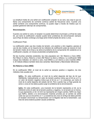 La amplitud media de una señal con codificación unipolar no es cero, eso crea lo que se
llama una componente de corriente continua (señal de frecuencia cero). Cuando una
señal contiene una componente continua, no puede viajar a través de medios que no
pueden gestionar este tipo de componentes.
Sincronización.
Cuando una señal no varía, el receptor no puede determinar el principio y el final de cada
bit, por tanto la codificación unipolar puede tener problemas de sincronización siempre
que el flujo de datos contenga una larga serie ininterrumpida de ceros o unos.
Codificacion Polar.
La codificación polar usa dos niveles de tensión, uno positivo y otro negativo, gracias al
uso de dos niveles, en la mayoría de los métodos de codificación polar se reduce el nivel
de tensión medio de la línea y se alivia el problema de la componente DC existente en la
codificación unipolar, en incluso anulandola completamente.
De las muchas variantes existentes, las más populares son: Sin Retorno a Cero (NRZ,
Nor Return to Zero), Retorno a Cero (RZ Return to Zero) y bifásica. La codificación NRZ
incluye dos métodos: sin retorno a cero, nivel (NRZ-L) y sn retorno a cero invertido (NRZ-
I). El método bifásico también tiene dos variantes: Manchester y Manchester diferencial.
Sin Retorno a Cero (NRZ)
En la codificación NRZ, el nivel de la señal es siempre positivo o negativo, los dos
métodos más usuales son:
NZR-L. En esta codificación, el nivel de la señal depende del tipo de bit que
representa, habitualmente un valor de tensión positiva indica que el bit es un 0 y
un valor de tensión negativa indica que el bit es un 1 (o viceversa), por tanto el
nivel de la señal depente del estado del bit. Pero cuando hay un flujo grande de
ceros o unos en los datos puede surgir el problema de la sincronización.
NZR-I. En esta codificación, una inversión de la tensión representa un bit, es la
transición entre el valor de la tensión positiva y negativa, no la tensión en si misma,
lo que representa un bit. Un bit 0 se representa sin ningún cambio. NZR-I es mejor
que NZR-L debido a la sincronización implícita provista por el cambio de señal
cada vez que se encuentra un 1. La existencia de unos en el flujo de datos permite
al receptor sincronizar su temporizador con la llegada real de la transmisión. Las
tiras de ceros todavía pueden causar problemas.
 