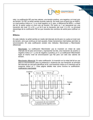 reloj. La codificación RZ usa tres valores, una tensión positiva, una negativa y el nivel nulo
de tensión. En RZ, la señal cambia durante cada bit, de modo que al igual que en NZR-L
un nivel positivo indica un 1 y un nivel negativo un 0, pero, a diferencia de NZR-L, a mitad
del bit, la señal vuelve al nivel nulo de tensión. Por tanto un 1 se representa por una
transición del nivel +V a 0V, y un bit 0 por la transición del nivel -V a 0V. La principal
desventaja de la codificación RZ es que necesita dos cambios de señal para codificar un
bit.
Bifásica.
En este método, la señal cambia en medio del intervalo de bit pero no vuelve al nivel nulo
de tensión, sino que continua al nivel opuesto. Estas transiciones intermedias permiten la
sincronización. En esta codificación existen dos métodos: Manchester y Manchester
diferencial.
Manchester. La codificación Manchester usa la inversión en mitad de cada
intervalo de bit para sincronizar y representar los bits. Una transición de positivo a
negativo indica un 1 y una de negativo a positivo un 0. La codificación Manchester
logra el mismo nivel de sincronización que RZ pero con sólo dos valores de
tensión.
Manchester diferencial. En esta codificación, la inversión en la mitad del bit se usa
para la sincronización pero la presencia o ausencia de una transición al principio
del intervalo se usa para identificar al bit: una transición indica un 0 mientras que la
ausencia indica un 1. Esta página detalla más cómo funcina la codificación:
codificacion manchester
 