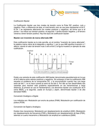 Codificación Bipolar
La Codificación bipolar usa tres niveles de tensión como la Polar RZ: positivo, nulo y
negativo. Pero, a diferencia de ésta, el nivel tensión cero se usa para representar el bit 0.
El bit 1 se representa alternando los niveles positivos y negativos, de forma que si el
primer 1 se indica con tensión positiva, el segundo 1 tendrá tensión negativa, y el tercero
volvería a tener tensión positiva. Hay tres tipos de codificación bipolar:
Bipolar con inversión de marca alternada AMI
Esta codificación bipolar es la más sencilla, en el nombre “inversión de marca alternada”,
la palabra marca viene de la telegrafía y significa 1, por lo que AMI significa inversión a 1
alterno, siendo el valor de tensión nula o cero el bit 0, la figura muestra un ejemplo de esta
codificación.
Existe una variante de esta codificación AMI bipolar denominada pseudoternaria en la que
el bit 0 alterna entre valores positivos y negativos. Sin embargo si bien la codificación AMI
resuelve el problema de la componente DC, y la sincronización cuando hay una larga
serie de bits 1, no lo hace cuando la serie es de bits 0. Por ello se han desarrollado dos
variantes para resolver este problema especialmente en las transmisiones a larga
distancia, la primera se usa en Norteamérica y se denomina bipolar con sustitución de 8
ceros B8ZS, y la segunda, usada en Europa y Japón, denominada bipolar 3 de alta
densidad HDB3.
Conversión Analógico a Digital.
Los métodos son: Modulación por ancho de pulsos (PAM), Modulación por codificación de
pulsos (PCM)
Conversión de Digital a Analógico.
Existen tres mecanismos: Modulación por desplazamiento de amplitud (ASK), Modulación
por desplazamiento de frecuencia (FSK) y Modulación por desplazamiento de fase (PSK),
además un cuarto mecanismo o Modulación de amplitud en cuadratura (QAM)
 
